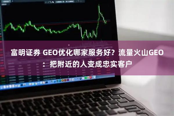 富明证券 GEO优化哪家服务好？流量火山GEO：把附近的人变成忠实客户