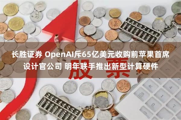 长胜证券 OpenAI斥65亿美元收购前苹果首席设计官公司 明年联手推出新型计算硬件