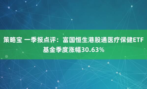 策略宝 一季报点评：富国恒生港股通医疗保健ETF基金季度涨幅30.63%