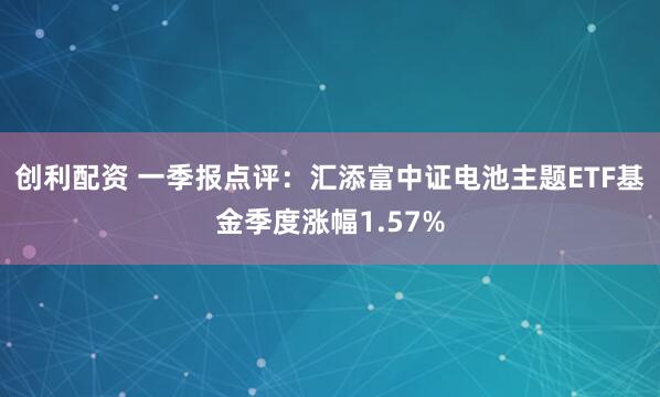 创利配资 一季报点评：汇添富中证电池主题ETF基金季度涨幅1.57%