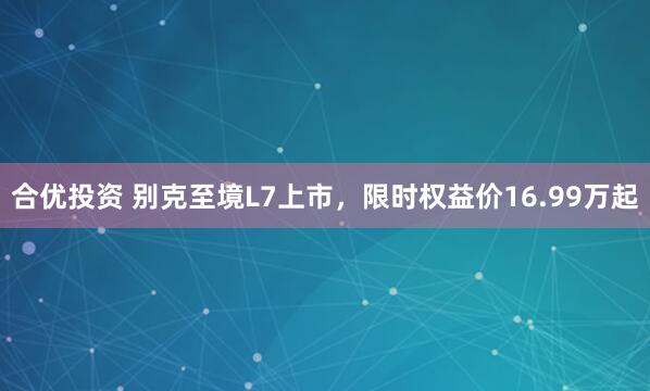 合优投资 别克至境L7上市，限时权益价16.99万起