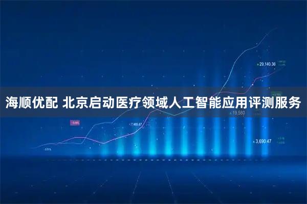 海顺优配 北京启动医疗领域人工智能应用评测服务