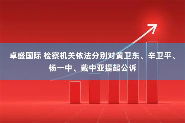 卓盛国际 检察机关依法分别对黄卫东、辛卫平、杨一中、戴中亚提起公诉