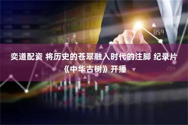 奕道配资 将历史的苍翠融入时代的注脚 纪录片《中华古树》开播