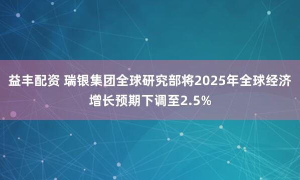 益丰配资 瑞银集团全球研究部将2025年全球经济增长预期下调至2.5%