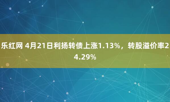 乐红网 4月21日利扬转债上涨1.13%，转股溢价率24.29%