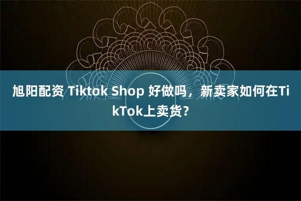 旭阳配资 Tiktok Shop 好做吗，新卖家如何在TikTok上卖货？
