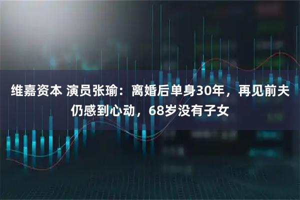 维嘉资本 演员张瑜：离婚后单身30年，再见前夫仍感到心动，68岁没有子女