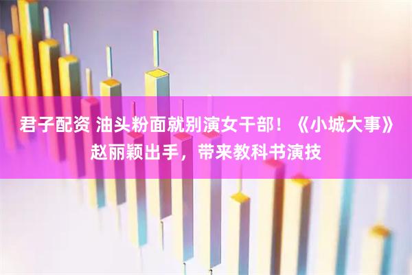 君子配资 油头粉面就别演女干部！《小城大事》赵丽颖出手，带来教科书演技