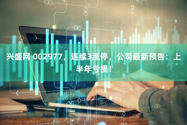 兴盛网 002977，连续3涨停，公司最新预告：上半年亏损！